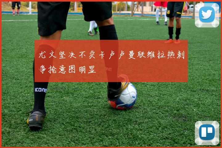 尤文坚决不卖卡卢卢曼联维拉热刺争抢意图明显