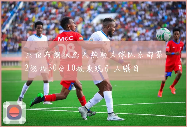 杰伦布朗状态火热助力球队东部第2场均30分10板表现引人瞩目