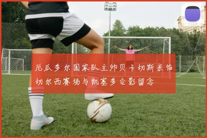 厄瓜多尔国家队主帅贝卡切斯亲临切尔西赛场与凯塞多合影留念