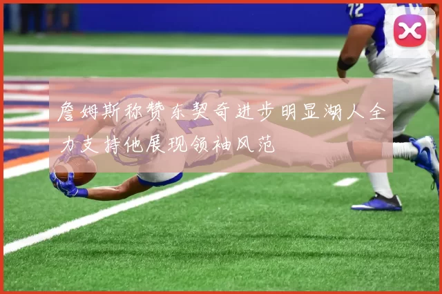 詹姆斯称赞东契奇进步明显湖人全力支持他展现领袖风范