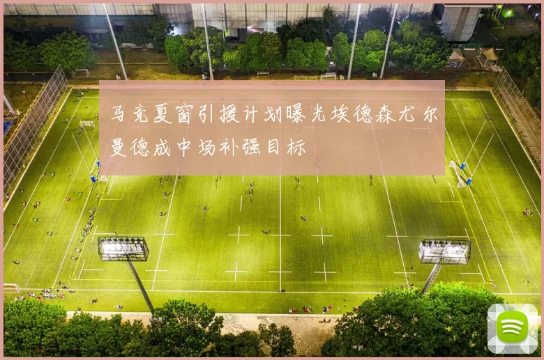 马竞夏窗引援计划曝光埃德森尤尔曼德成中场补强目标