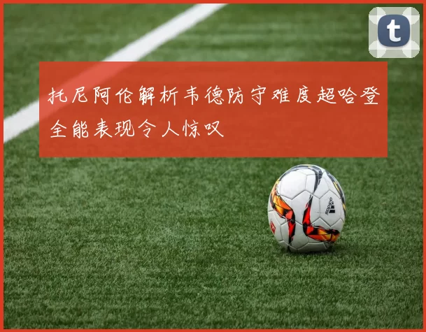 托尼阿伦解析韦德防守难度超哈登全能表现令人惊叹