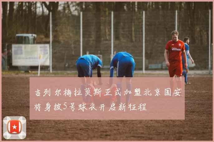 吉列尔梅拉莫斯正式加盟北京国安将身披5号球衣开启新征程